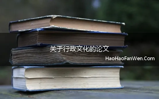 关于行政文化的论文 行政文化的含义及其对公共行政的作用