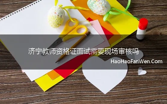 济宁教师资格证面试需要现场审核吗 山东省教师资格证面试现场审核需要准备哪些资料