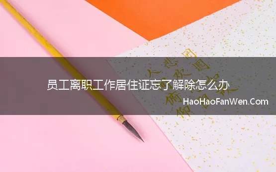 员工离职工作居住证忘了解除怎么办 一篇说清离职后工作居住证应该怎么办